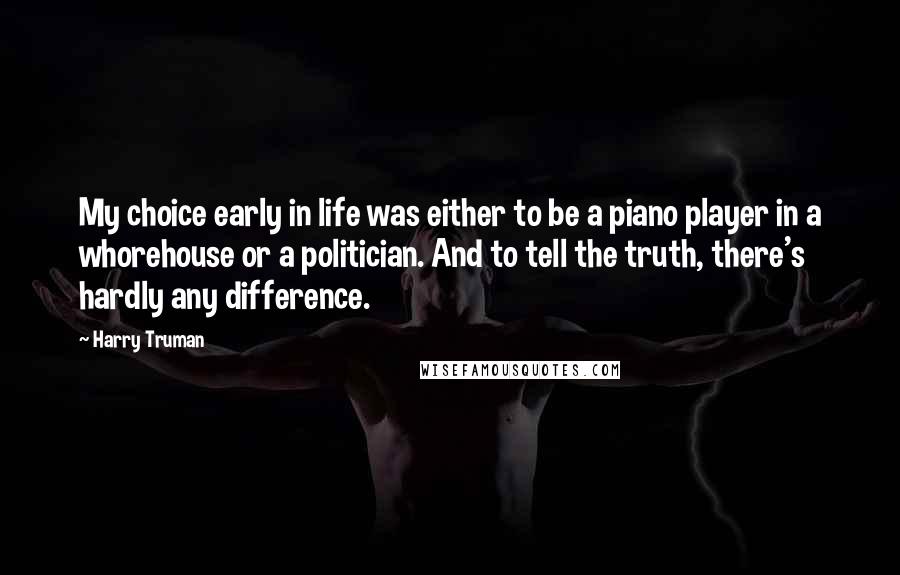 Harry Truman quotes: My choice early in life was either to be a piano player in a whorehouse or a politician. And to tell the truth, there's hardly any difference.