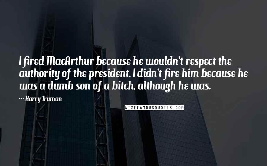Harry Truman quotes: I fired MacArthur because he wouldn't respect the authority of the president. I didn't fire him because he was a dumb son of a bitch, although he was. Harry Truman quotes: I fired MacArthur because he wouldn't respect the authority of the president. I didn't fire him because he was a dumb son of a bitch, although he was.