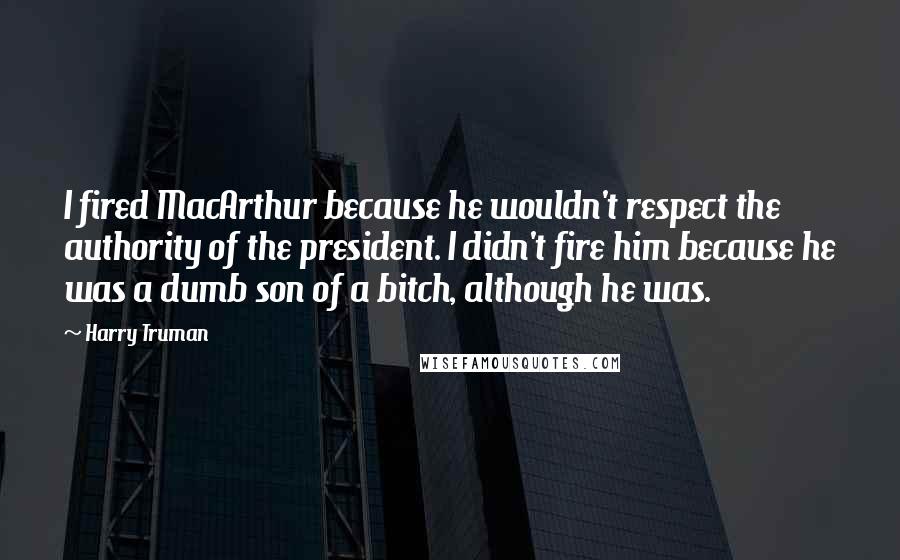 Harry Truman quotes: I fired MacArthur because he wouldn't respect the authority of the president. I didn't fire him because he was a dumb son of a bitch, although he was.