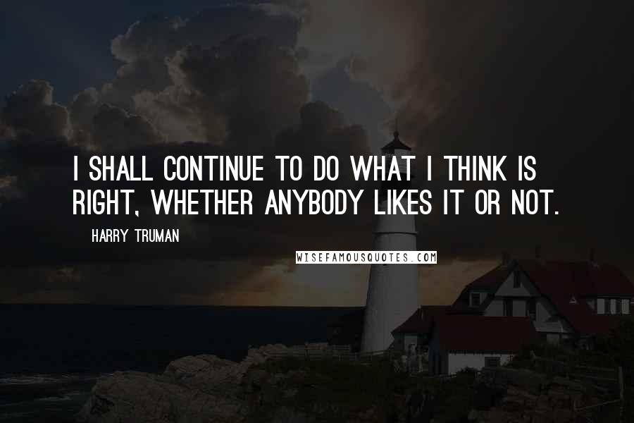 Harry Truman quotes: I shall continue to do what I think is right, whether anybody likes it or not.