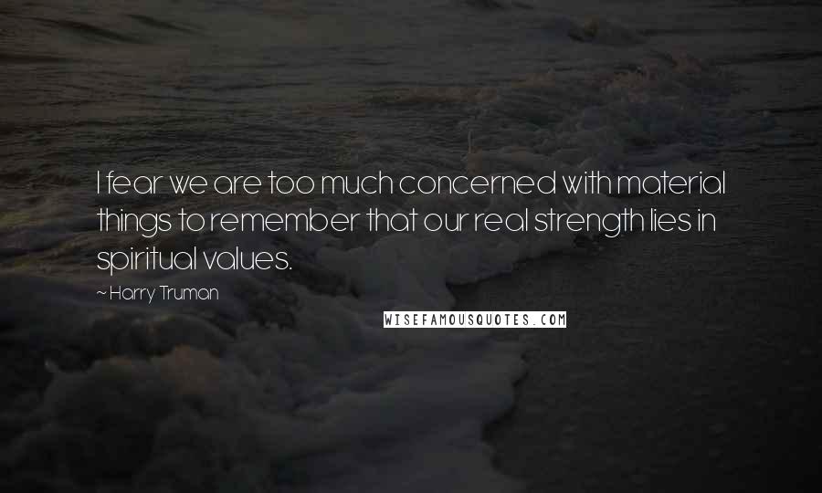Harry Truman quotes: I fear we are too much concerned with material things to remember that our real strength lies in spiritual values.
