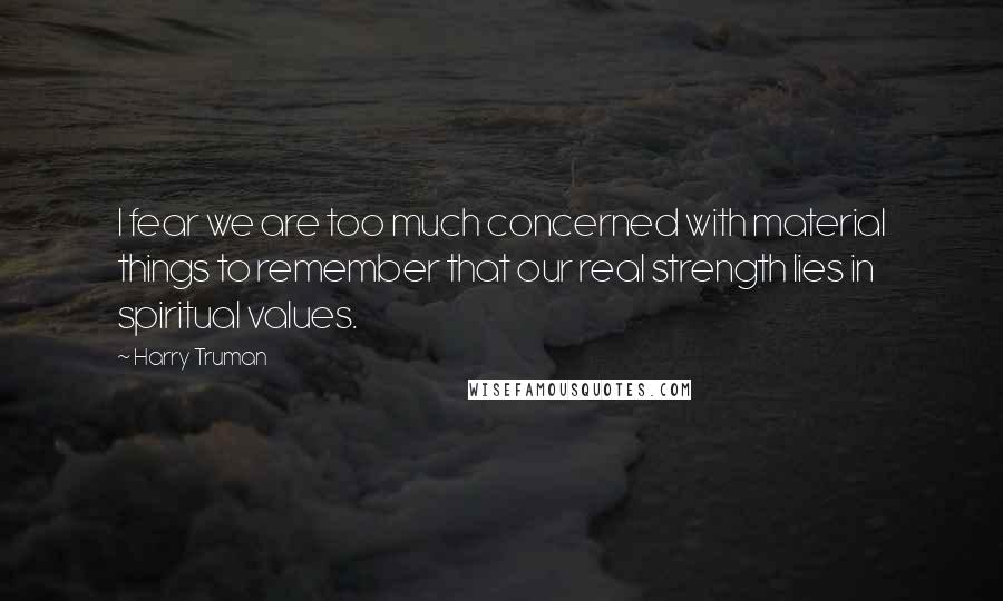 Harry Truman quotes: I fear we are too much concerned with material things to remember that our real strength lies in spiritual values. Harry Truman quotes: I fear we are too much concerned with material things to remember that our real strength lies in spiritual values.