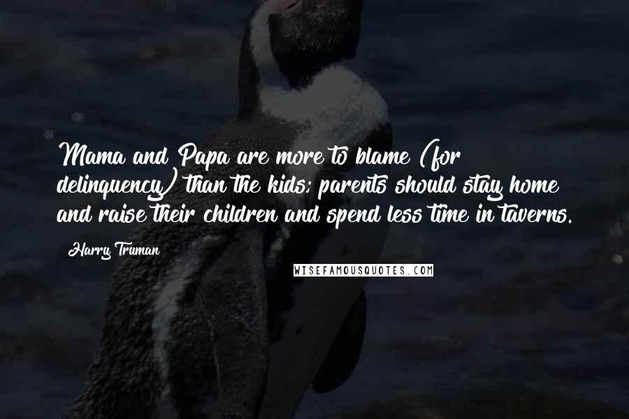 Harry Truman quotes: Mama and Papa are more to blame (for delinquency) than the kids; parents should stay home and raise their children and spend less time in taverns. Harry Truman quotes: Mama and Papa are more to blame (for delinquency) than the kids; parents should stay home and raise their children and spend less time in taverns.