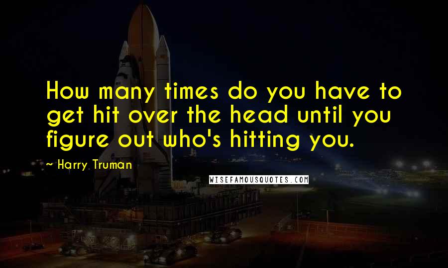 Harry Truman quotes: How many times do you have to get hit over the head until you figure out who's hitting you.