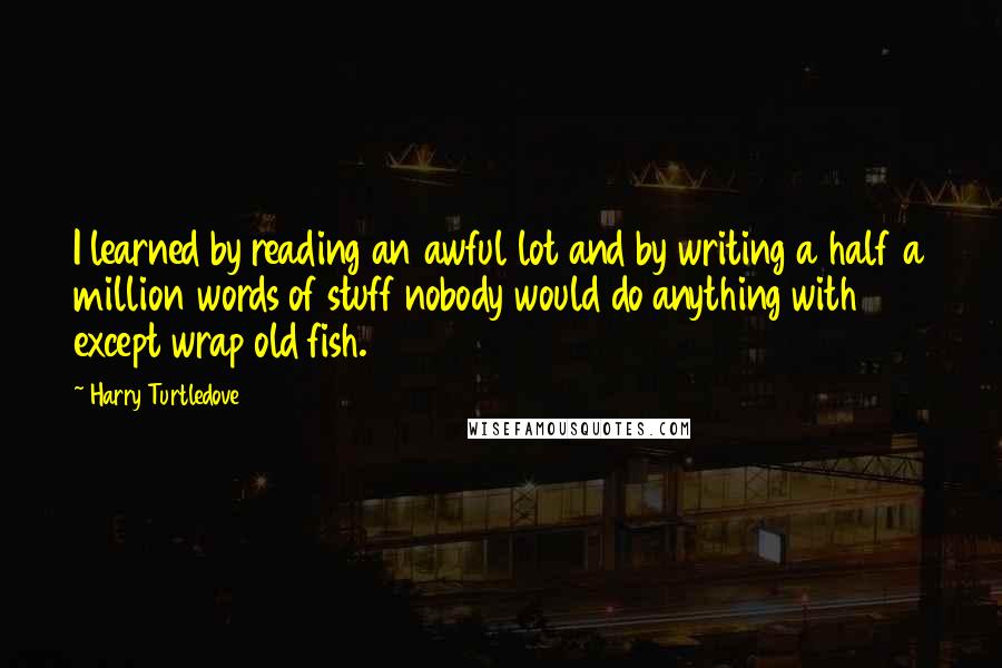 Harry Turtledove quotes: I learned by reading an awful lot and by writing a half a million words of stuff nobody would do anything with except wrap old fish.