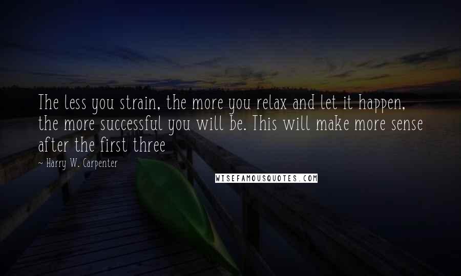 Harry W. Carpenter quotes: The less you strain, the more you relax and let it happen, the more successful you will be. This will make more sense after the first three Harry W. Carpenter quotes: The less you strain, the more you relax and let it happen, the more successful you will be. This will make more sense after the first three