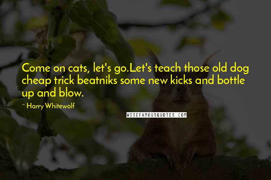 Harry Whitewolf quotes: Come on cats, let's go.Let's teach those old dog cheap trick beatniks some new kicks and bottle up and blow. Harry Whitewolf quotes: Come on cats, let's go.Let's teach those old dog cheap trick beatniks some new kicks and bottle up and blow.