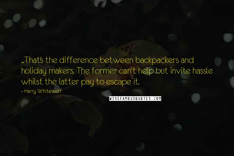 Harry Whitewolf quotes: ...That's the difference between backpackers and holiday makers. The former can't help but invite hassle whilst the latter pay to escape it.