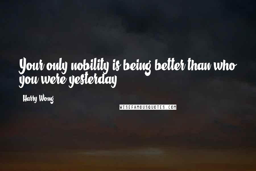 Harry Wong quotes: Your only nobility is being better than who you were yesterday.