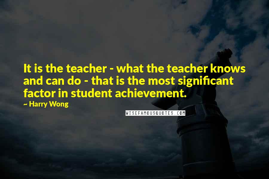 Harry Wong quotes: It is the teacher - what the teacher knows and can do - that is the most significant factor in student achievement.