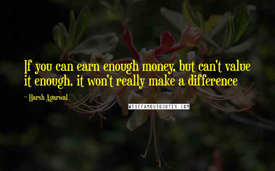 Harsh Agarwal quotes: If you can earn enough money, but can't value it enough, it won't really make a difference