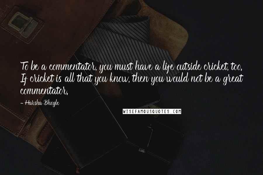 Harsha Bhogle quotes: To be a commentator, you must have a life outside cricket, too. If cricket is all that you know, then you would not be a great commentator.