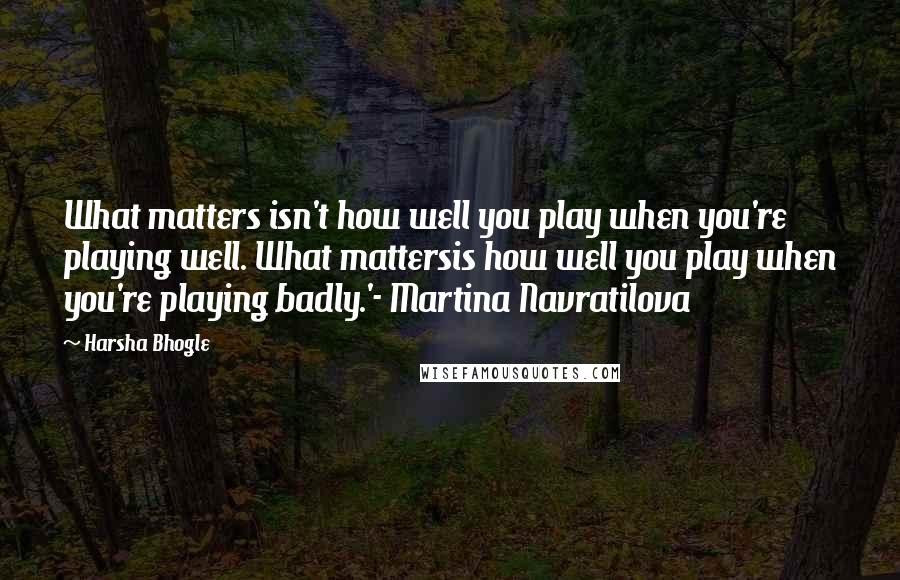 Harsha Bhogle quotes: What matters isn't how well you play when you're playing well. What mattersis how well you play when you're playing badly.'- Martina Navratilova Harsha Bhogle quotes: What matters isn't how well you play when you're playing well. What mattersis how well you play when you're playing badly.'- Martina Navratilova