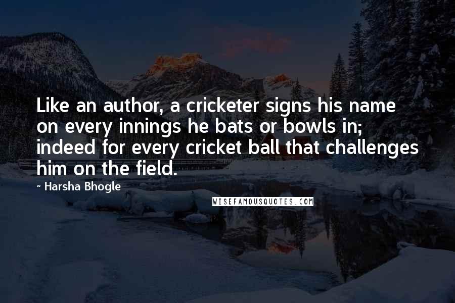 Harsha Bhogle quotes: Like an author, a cricketer signs his name on every innings he bats or bowls in; indeed for every cricket ball that challenges him on the field.