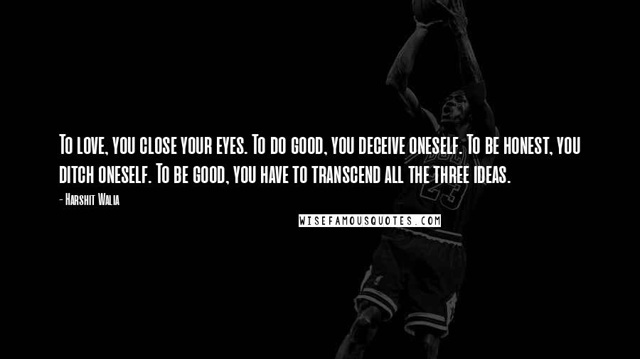 Harshit Walia quotes: To love, you close your eyes. To do good, you deceive oneself. To be honest, you ditch oneself. To be good, you have to transcend all the three ideas.