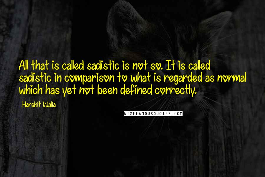 Harshit Walia quotes: All that is called sadistic is not so. It is called sadistic in comparison to what is regarded as normal which has yet not been defined correctly. Harshit Walia quotes: All that is called sadistic is not so. It is called sadistic in comparison to what is regarded as normal which has yet not been defined correctly.