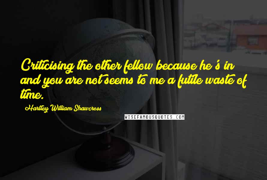 Hartley William Shawcross quotes: Criticising the other fellow because he's in and you are not seems to me a futile waste of time.