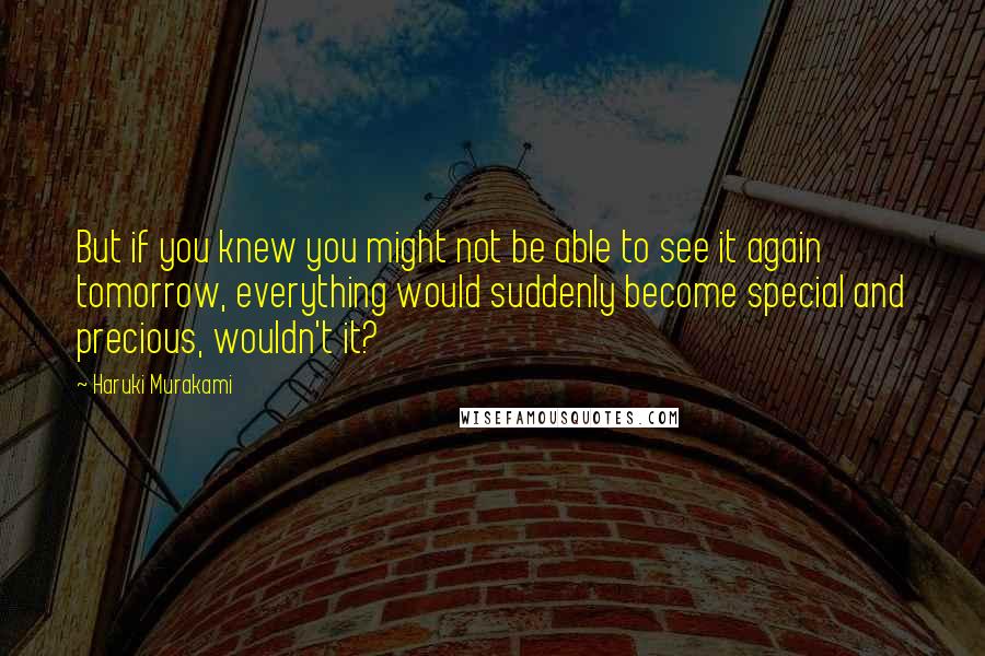 Haruki Murakami quotes: But if you knew you might not be able to see it again tomorrow, everything would suddenly become special and precious, wouldn't it?