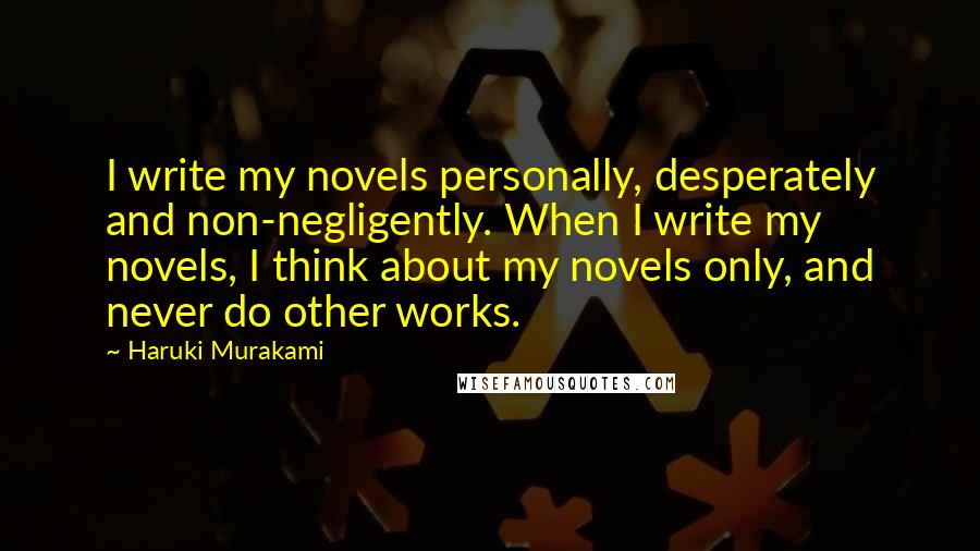 Haruki Murakami quotes: I write my novels personally, desperately and non-negligently. When I write my novels, I think about my novels only, and never do other works.