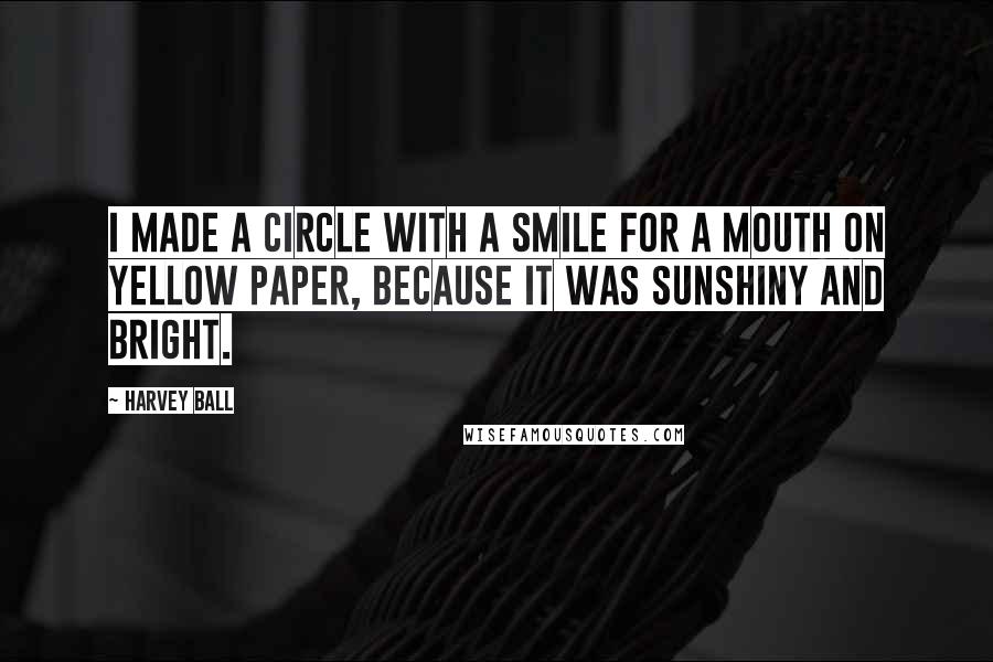 Harvey Ball quotes: I made a circle with a smile for a mouth on yellow paper, because it was sunshiny and bright.