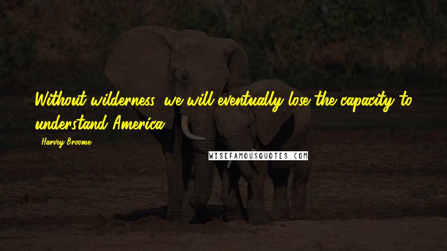Harvey Broome quotes: Without wilderness, we will eventually lose the capacity to understand America.
