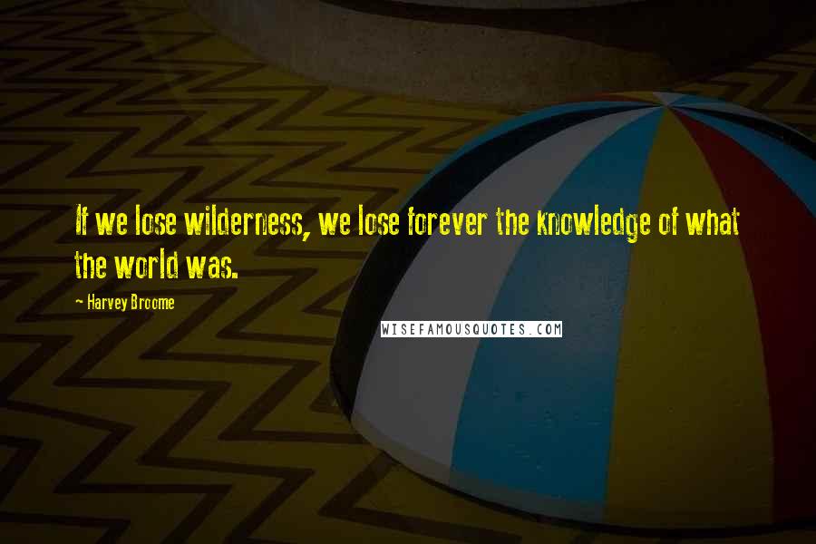 Harvey Broome quotes: If we lose wilderness, we lose forever the knowledge of what the world was.