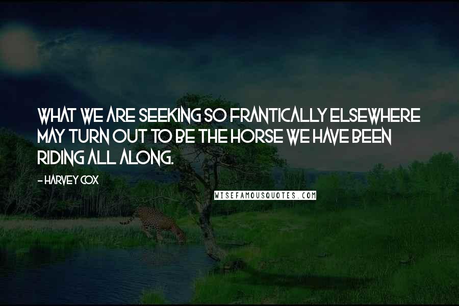 Harvey Cox quotes: What we are seeking so frantically elsewhere may turn out to be the horse we have been riding all along.