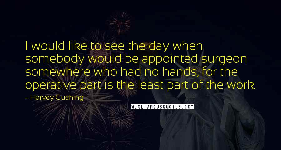 Harvey Cushing quotes: I would like to see the day when somebody would be appointed surgeon somewhere who had no hands, for the operative part is the least part of the work.