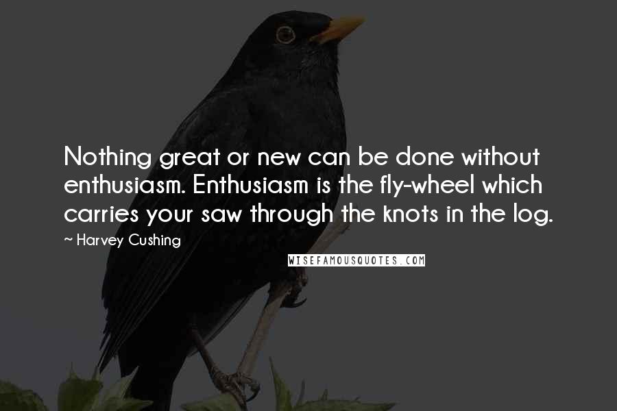 Harvey Cushing quotes: Nothing great or new can be done without enthusiasm. Enthusiasm is the fly-wheel which carries your saw through the knots in the log.