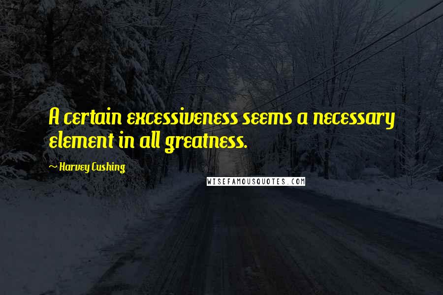 Harvey Cushing quotes: A certain excessiveness seems a necessary element in all greatness.