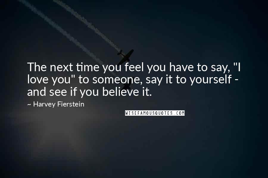 Harvey Fierstein quotes: The next time you feel you have to say, "I love you" to someone, say it to yourself - and see if you believe it.