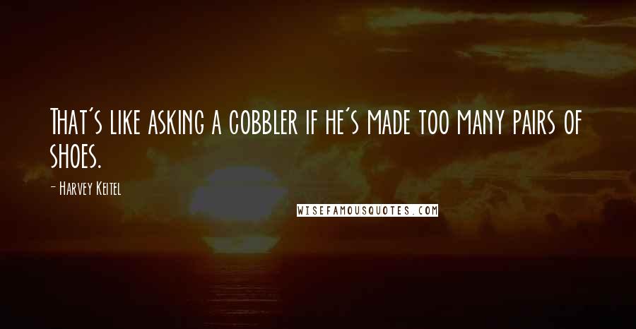 Harvey Keitel quotes: That's like asking a cobbler if he's made too many pairs of shoes.