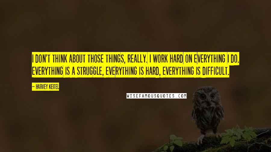 Harvey Keitel quotes: I don't think about those things, really. I work hard on everything I do. Everything is a struggle, everything is hard, everything is difficult.