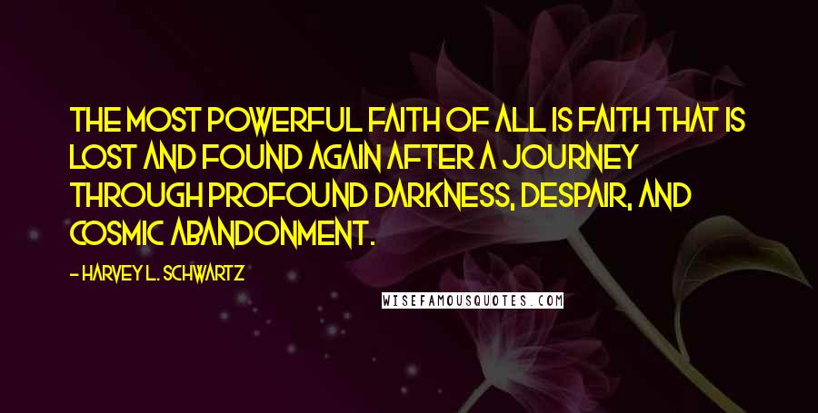 Harvey L. Schwartz quotes: the most powerful faith of all is faith that is lost and found again after a journey through profound darkness, despair, and cosmic abandonment. Harvey L. Schwartz quotes: the most powerful faith of all is faith that is lost and found again after a journey through profound darkness, despair, and cosmic abandonment.