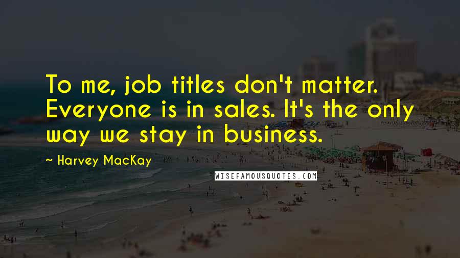 Harvey MacKay quotes: To me, job titles don't matter. Everyone is in sales. It's the only way we stay in business.