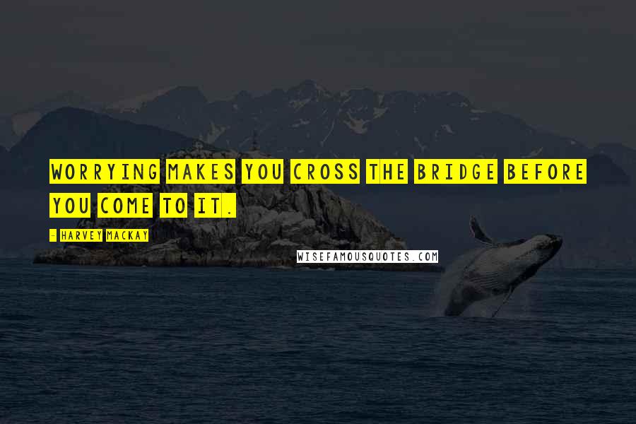 Harvey MacKay quotes: Worrying makes you cross the bridge before you come to it.