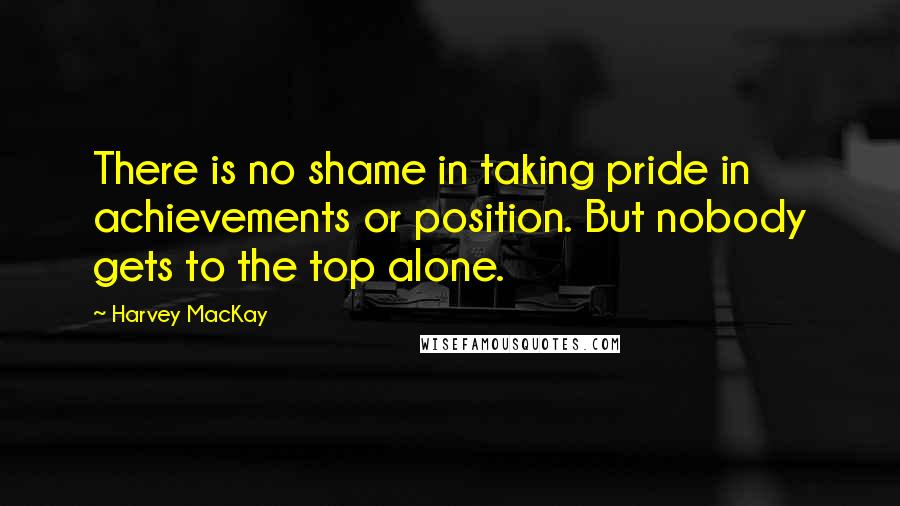 Harvey MacKay quotes: There is no shame in taking pride in achievements or position. But nobody gets to the top alone.