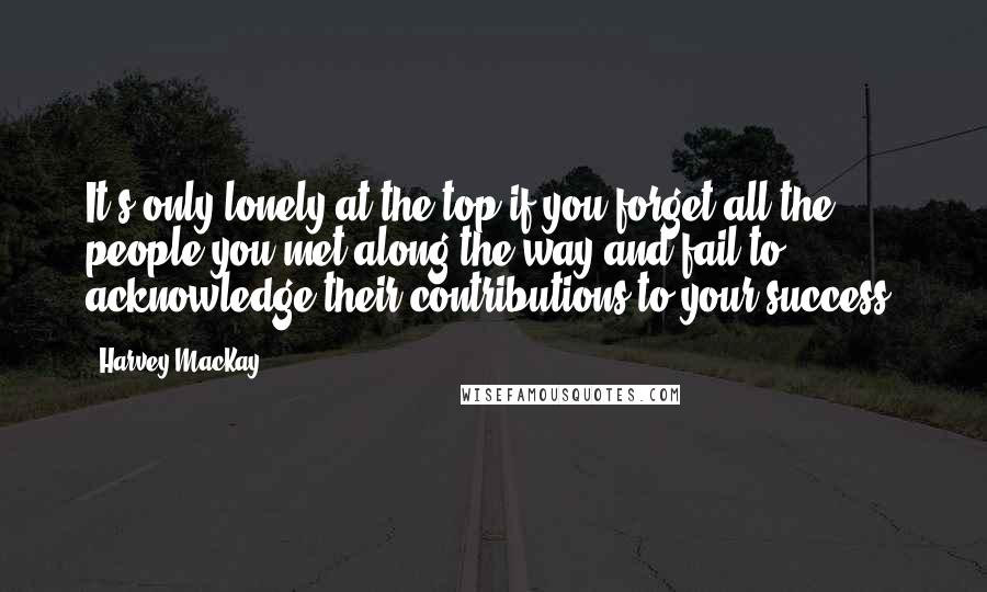 Harvey MacKay quotes: It's only lonely at the top if you forget all the people you met along the way and fail to acknowledge their contributions to your success. Harvey MacKay quotes: It's only lonely at the top if you forget all the people you met along the way and fail to acknowledge their contributions to your success.