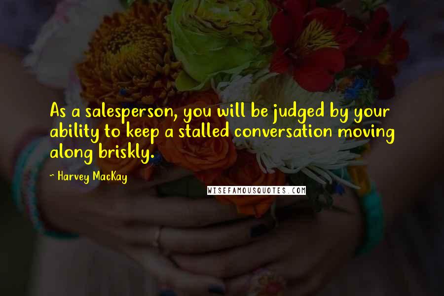 Harvey MacKay quotes: As a salesperson, you will be judged by your ability to keep a stalled conversation moving along briskly.