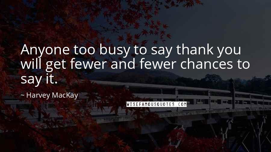 Harvey MacKay quotes: Anyone too busy to say thank you will get fewer and fewer chances to say it.