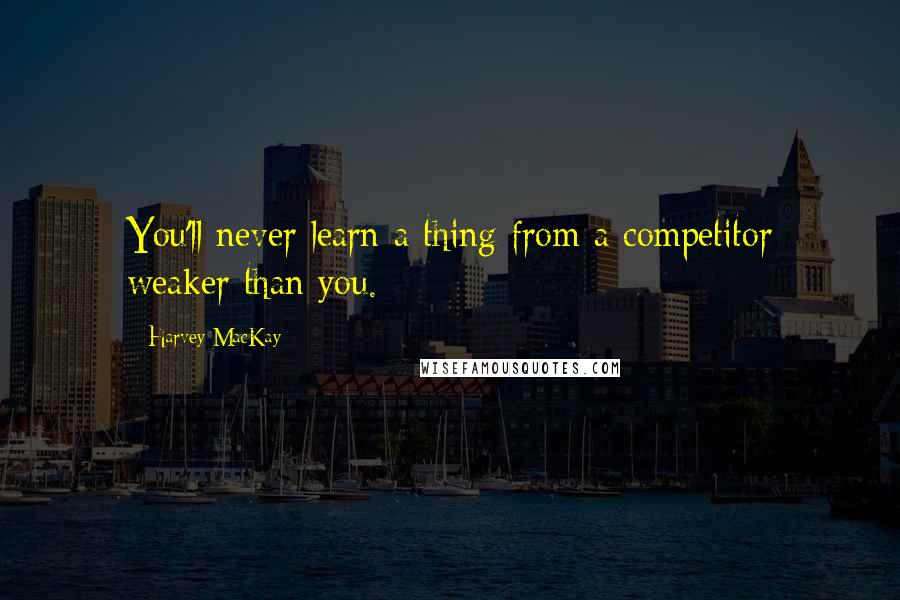 Harvey MacKay quotes: You'll never learn a thing from a competitor weaker than you.