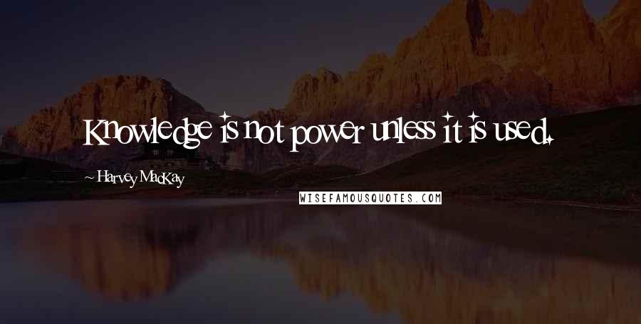 Harvey MacKay quotes: Knowledge is not power unless it is used.