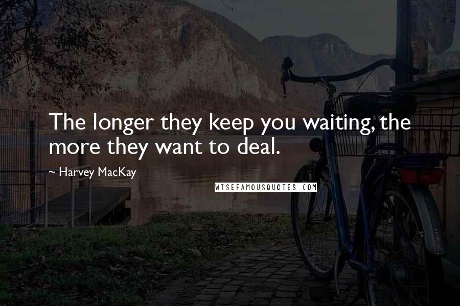 Harvey MacKay quotes: The longer they keep you waiting, the more they want to deal.