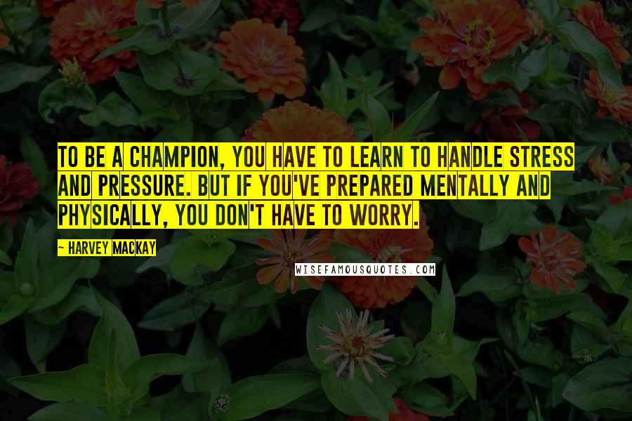 Harvey MacKay quotes: To be a champion, you have to learn to handle stress and pressure. But if you've prepared mentally and physically, you don't have to worry.