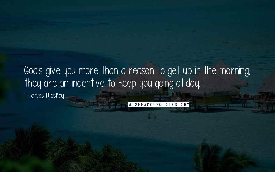 Harvey MacKay quotes: Goals give you more than a reason to get up in the morning; they are an incentive to keep you going all day. Harvey MacKay quotes: Goals give you more than a reason to get up in the morning; they are an incentive to keep you going all day.