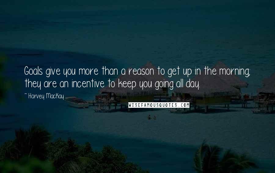 Harvey MacKay quotes: Goals give you more than a reason to get up in the morning; they are an incentive to keep you going all day.