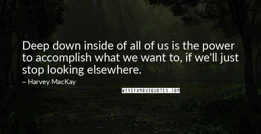 Harvey MacKay quotes: Deep down inside of all of us is the power to accomplish what we want to, if we'll just stop looking elsewhere. Harvey MacKay quotes: Deep down inside of all of us is the power to accomplish what we want to, if we'll just stop looking elsewhere.