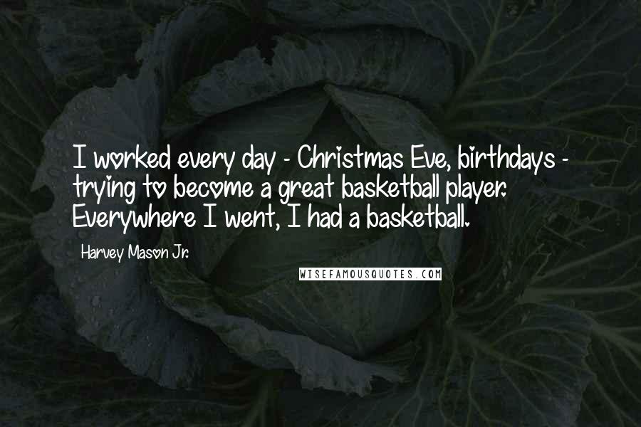 Harvey Mason Jr. quotes: I worked every day - Christmas Eve, birthdays - trying to become a great basketball player. Everywhere I went, I had a basketball. Harvey Mason Jr. quotes: I worked every day - Christmas Eve, birthdays - trying to become a great basketball player. Everywhere I went, I had a basketball.