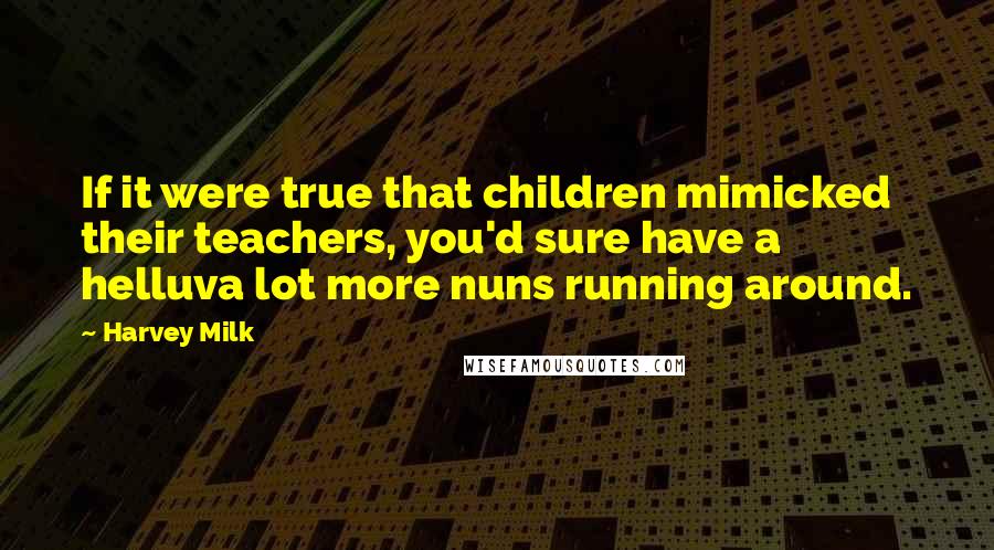 Harvey Milk quotes: If it were true that children mimicked their teachers, you'd sure have a helluva lot more nuns running around.