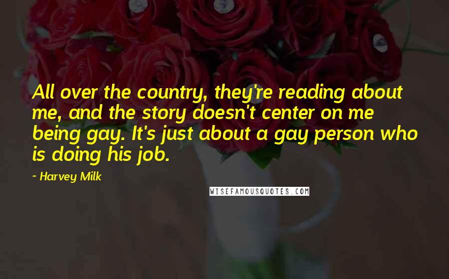 Harvey Milk quotes: All over the country, they're reading about me, and the story doesn't center on me being gay. It's just about a gay person who is doing his job. Harvey Milk quotes: All over the country, they're reading about me, and the story doesn't center on me being gay. It's just about a gay person who is doing his job.